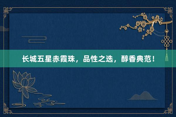 长城五星赤霞珠，品性之选，醇香典范！
