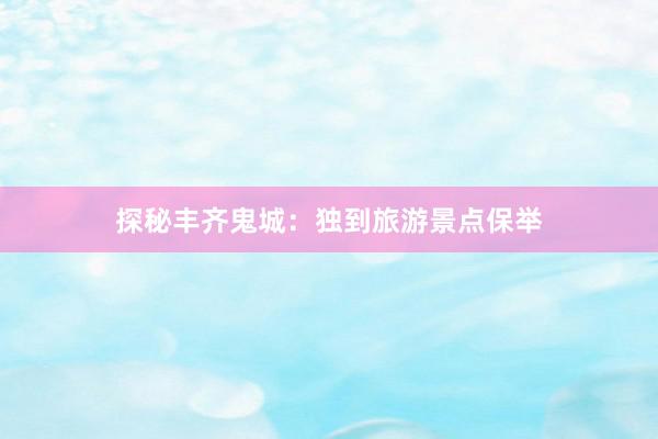 探秘丰齐鬼城：独到旅游景点保举