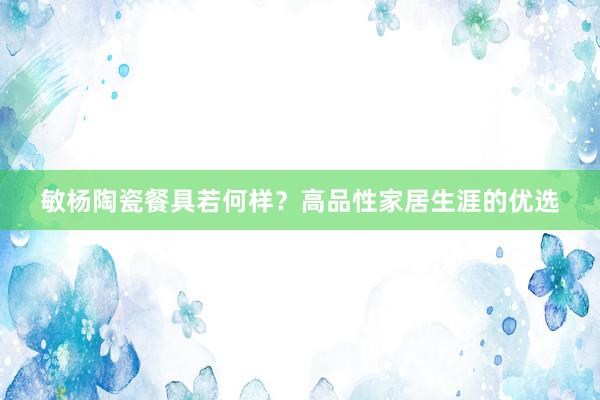 敏杨陶瓷餐具若何样？高品性家居生涯的优选